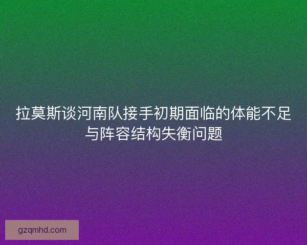 拉莫斯谈河南队接手初期面临的体能不足与阵容结构失衡问题