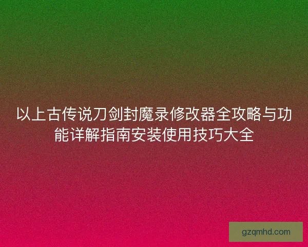 以上古传说刀剑封魔录修改器全攻略与功能详解指南安装使用技巧大全