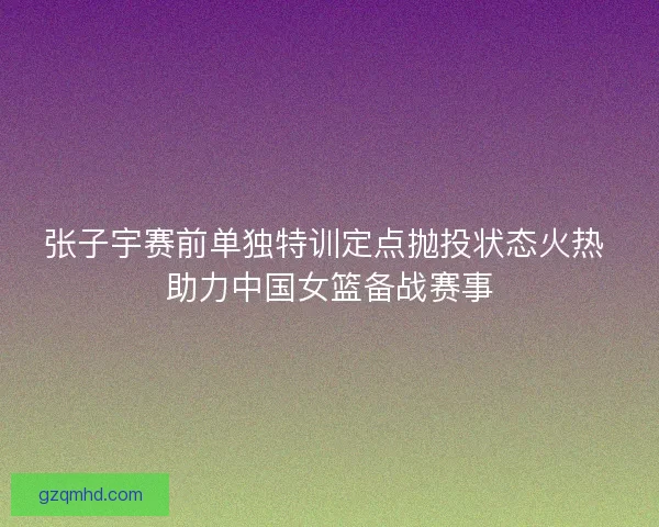 张子宇赛前单独特训定点抛投状态火热 助力中国女篮备战赛事