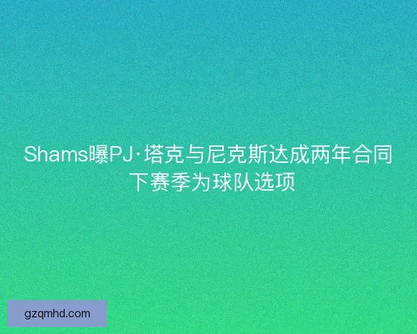 Shams曝PJ·塔克与尼克斯达成两年合同 下赛季为球队选项