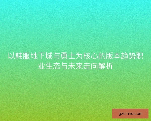以韩服地下城与勇士为核心的版本趋势职业生态与未来走向解析