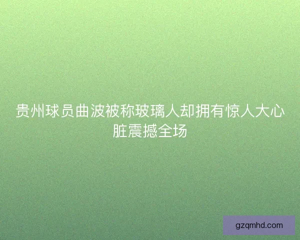 贵州球员曲波被称玻璃人却拥有惊人大心脏震撼全场