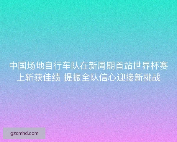 中国场地自行车队在新周期首站世界杯赛上斩获佳绩 提振全队信心迎接新挑战